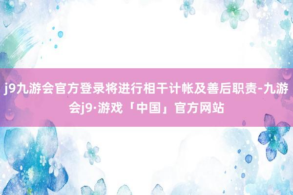 j9九游会官方登录将进行相干计帐及善后职责-九游会j9·游戏「中国」官方网站