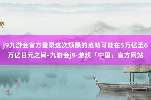 j9九游会官方登录这次烦躁的范畴可能在5万亿至6万亿日元之间-九游会j9·游戏「中国」官方网站