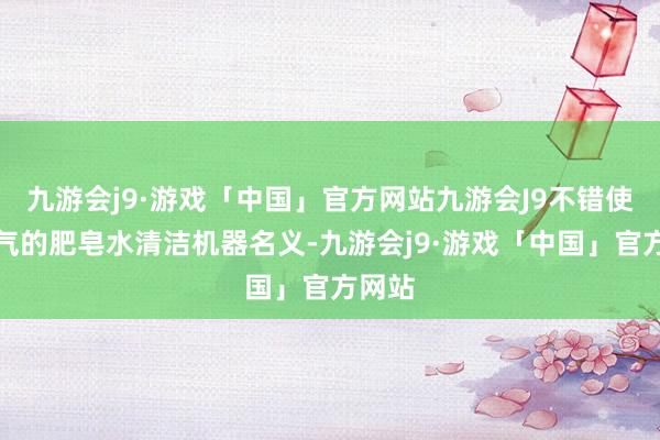 九游会j9·游戏「中国」官方网站九游会J9不错使用和气的肥皂水清洁机器名义-九游会j9·游戏「中国」官方网站