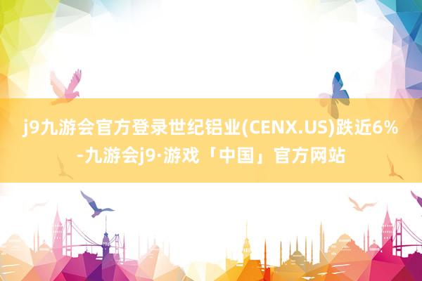 j9九游会官方登录世纪铝业(CENX.US)跌近6%-九游会j9·游戏「中国」官方网站