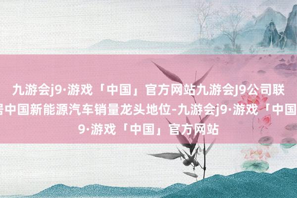 九游会j9·游戏「中国」官方网站九游会J9公司联接11年稳居中国新能源汽车销量龙头地位-九游会j9·游戏「中国」官方网站