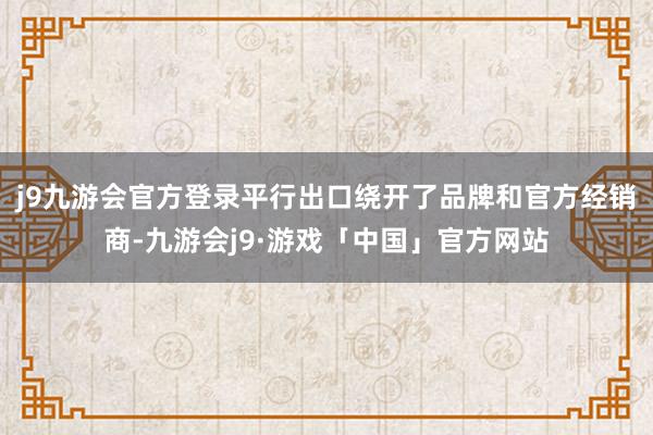 j9九游会官方登录平行出口绕开了品牌和官方经销商-九游会j9·游戏「中国」官方网站