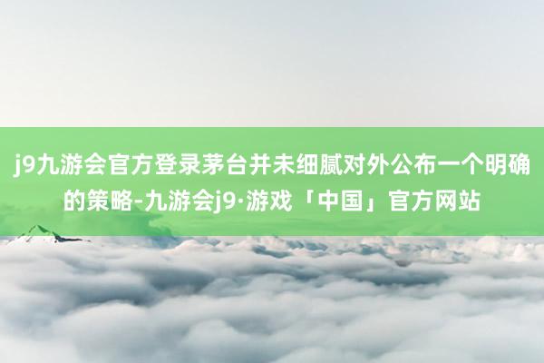 j9九游会官方登录茅台并未细腻对外公布一个明确的策略-九游会j9·游戏「中国」官方网站