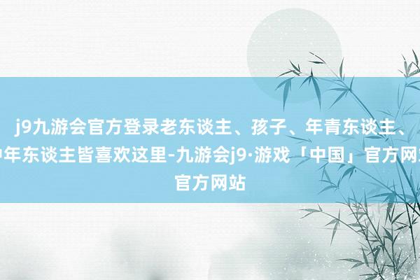 j9九游会官方登录老东谈主、孩子、年青东谈主、中年东谈主皆喜欢这里-九游会j9·游戏「中国」官方网站