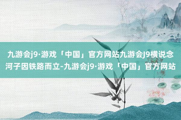 九游会j9·游戏「中国」官方网站九游会J9横说念河子因铁路而立-九游会j9·游戏「中国」官方网站