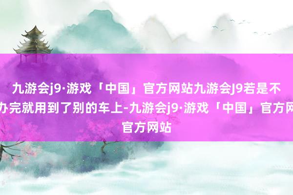 九游会j9·游戏「中国」官方网站九游会J9若是不惩办完就用到了别的车上-九游会j9·游戏「中国」官方网站