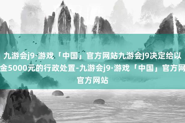 九游会j9·游戏「中国」官方网站九游会J9决定给以罚金5000元的行政处置-九游会j9·游戏「中国」官方网站