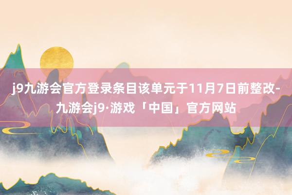 j9九游会官方登录条目该单元于11月7日前整改-九游会j9·游戏「中国」官方网站