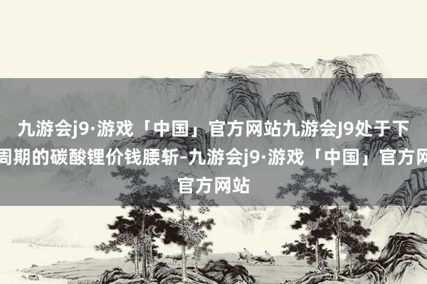 九游会j9·游戏「中国」官方网站九游会J9处于下行周期的碳酸锂价钱腰斩-九游会j9·游戏「中国」官方网站