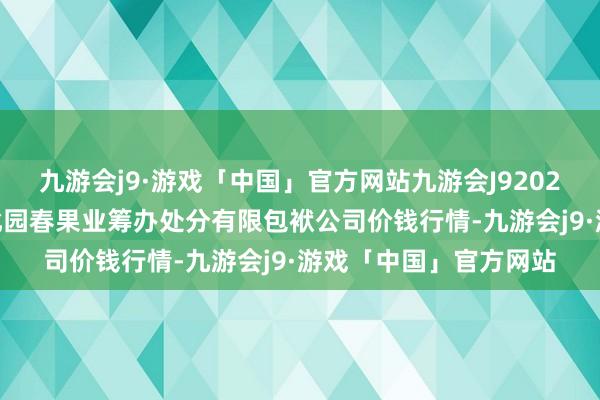 九游会j9·游戏「中国」官方网站九游会J92024年6月7日乌鲁木皆北园春果业筹办处分有限包袱公司价钱行情-九游会j9·游戏「中国」官方网站