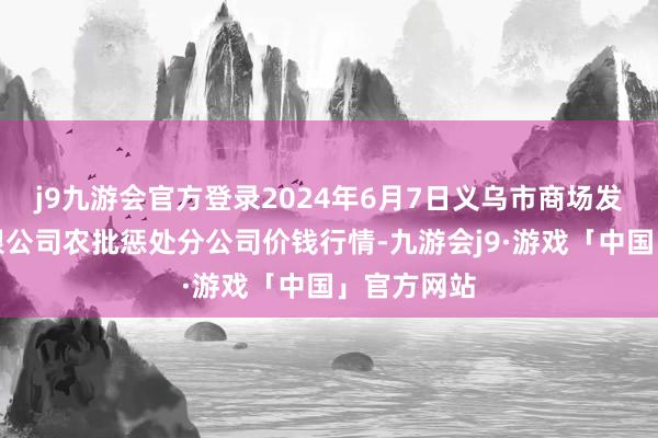 j9九游会官方登录2024年6月7日义乌市商场发展集团有限公司农批惩处分公司价钱行情-九游会j9·游戏「中国」官方网站