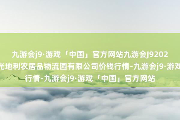 九游会j9·游戏「中国」官方网站九游会J92024年6月7日中国寿光地利农居品物流园有限公司价钱行情-九游会j9·游戏「中国」官方网站