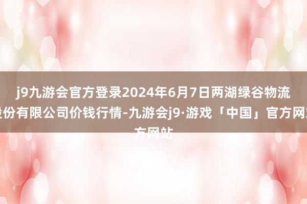 j9九游会官方登录2024年6月7日两湖绿谷物流股份有限公司价钱行情-九游会j9·游戏「中国」官方网站