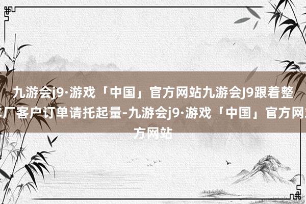 九游会j9·游戏「中国」官方网站九游会J9跟着整车厂客户订单请托起量-九游会j9·游戏「中国」官方网站