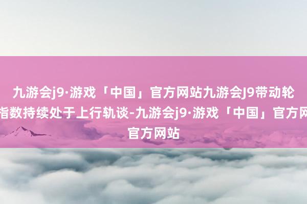 九游会j9·游戏「中国」官方网站九游会J9带动轮廓指数持续处于上行轨谈-九游会j9·游戏「中国」官方网站