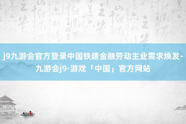 j9九游会官方登录中国铁建金融劳动主业需求焕发-九游会j9·游戏「中国」官方网站