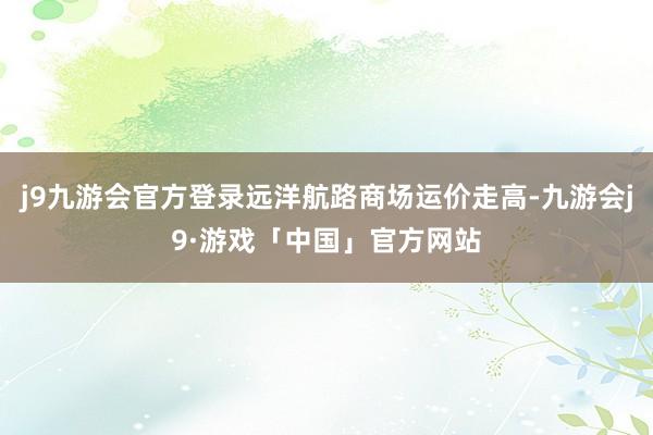 j9九游会官方登录远洋航路商场运价走高-九游会j9·游戏「中国」官方网站