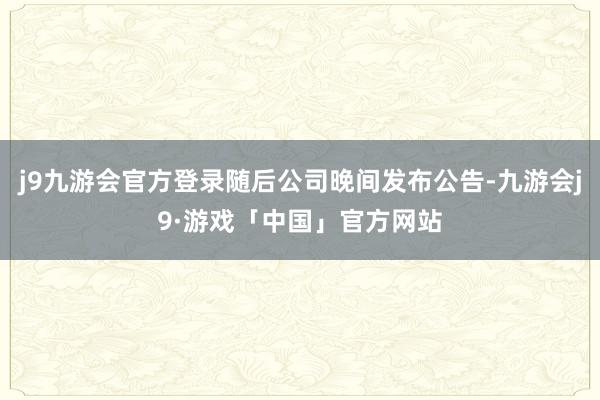 j9九游会官方登录随后公司晚间发布公告-九游会j9·游戏「中国」官方网站