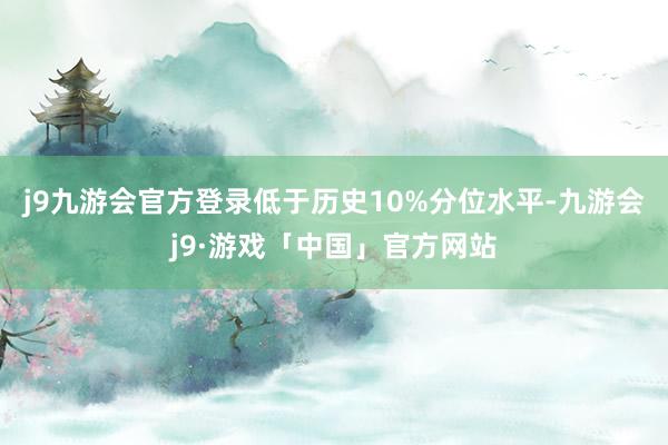 j9九游会官方登录低于历史10%分位水平-九游会j9·游戏「中国」官方网站