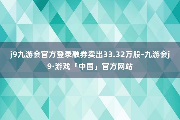 j9九游会官方登录融券卖出33.32万股-九游会j9·游戏「中国」官方网站