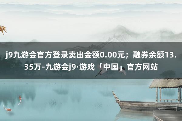 j9九游会官方登录卖出金额0.00元；融券余额13.35万-九游会j9·游戏「中国」官方网站