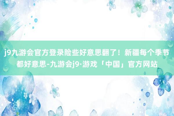 j9九游会官方登录险些好意思翻了！新疆每个季节都好意思-九游会j9·游戏「中国」官方网站