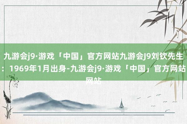 九游会j9·游戏「中国」官方网站九游会J9刘钦先生：1969年1月出身-九游会j9·游戏「中国」官方网站