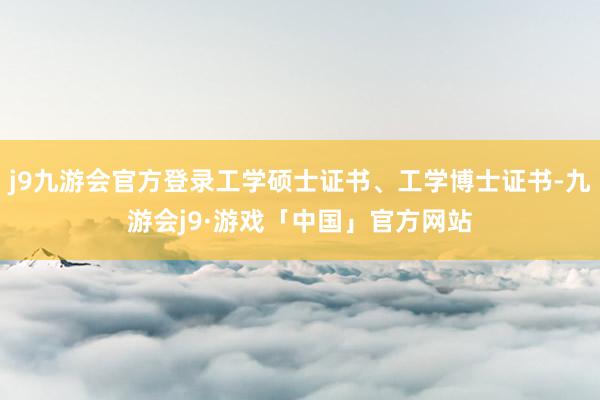 j9九游会官方登录工学硕士证书、工学博士证书-九游会j9·游戏「中国」官方网站