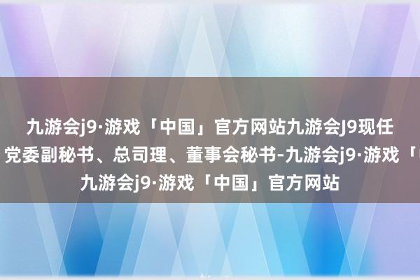 九游会j9·游戏「中国」官方网站九游会J9现任新赛股份董事、党委副秘书、总司理、董事会秘书-九游会j9·游戏「中国」官方网站