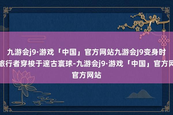 九游会j9·游戏「中国」官方网站九游会J9变身时空旅行者穿梭于邃古寰球-九游会j9·游戏「中国」官方网站