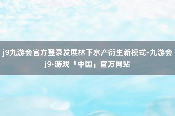 j9九游会官方登录发展林下水产衍生新模式-九游会j9·游戏「中国」官方网站