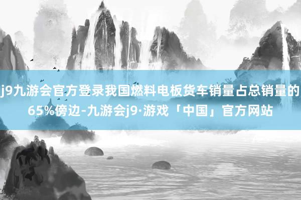 j9九游会官方登录我国燃料电板货车销量占总销量的65%傍边-九游会j9·游戏「中国」官方网站