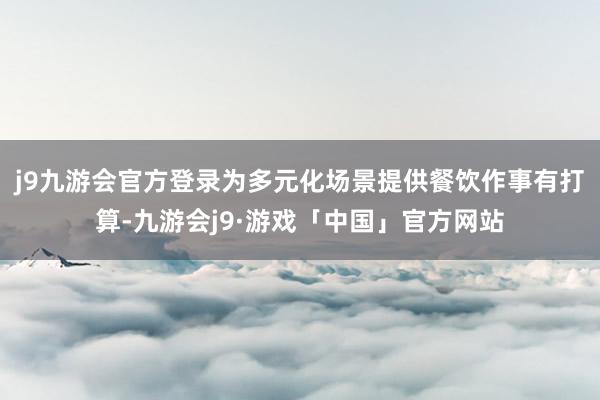 j9九游会官方登录为多元化场景提供餐饮作事有打算-九游会j9·游戏「中国」官方网站