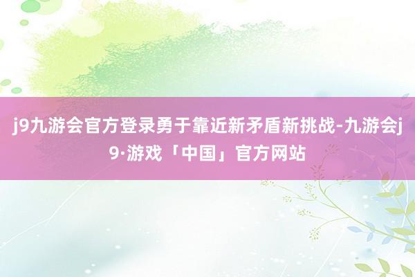 j9九游会官方登录勇于靠近新矛盾新挑战-九游会j9·游戏「中国」官方网站