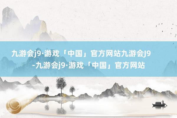 九游会j9·游戏「中国」官方网站九游会J9       -九游会j9·游戏「中国」官方网站