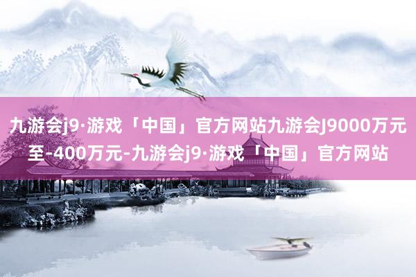 九游会j9·游戏「中国」官方网站九游会J9000万元至-400万元-九游会j9·游戏「中国」官方网站