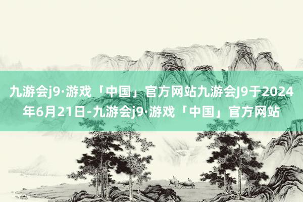 九游会j9·游戏「中国」官方网站九游会J9于2024年6月21日-九游会j9·游戏「中国」官方网站