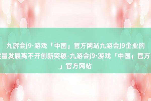 九游会j9·游戏「中国」官方网站九游会J9企业的高质量发展离不开创新突破-九游会j9·游戏「中国」官方网站