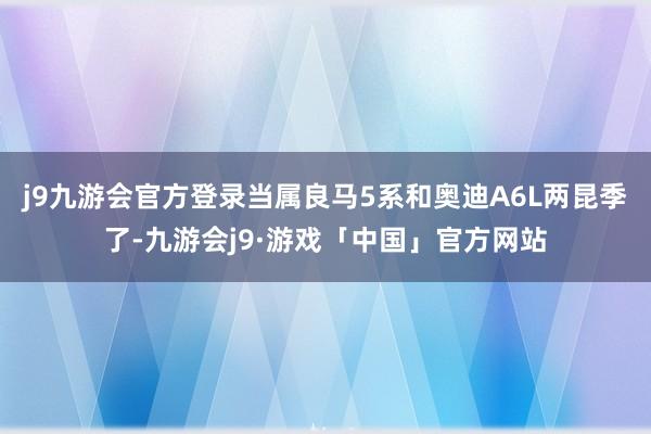 j9九游会官方登录当属良马5系和奥迪A6L两昆季了-九游会j9·游戏「中国」官方网站