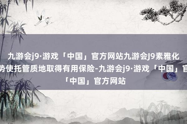 九游会j9·游戏「中国」官方网站九游会J9素雅化搞定时势使托管质地取得有用保险-九游会j9·游戏「中国」官方网站