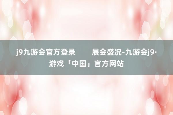 j9九游会官方登录        展会盛况-九游会j9·游戏「中国」官方网站