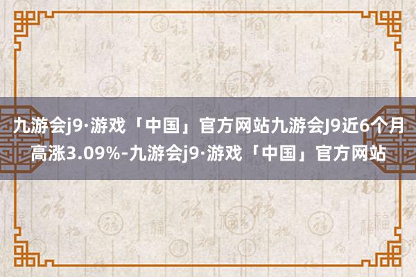 九游会j9·游戏「中国」官方网站九游会J9近6个月高涨3.09%-九游会j9·游戏「中国」官方网站