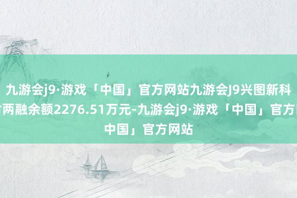 九游会j9·游戏「中国」官方网站九游会J9兴图新科现时两融余额2276.51万元-九游会j9·游戏「中国」官方网站