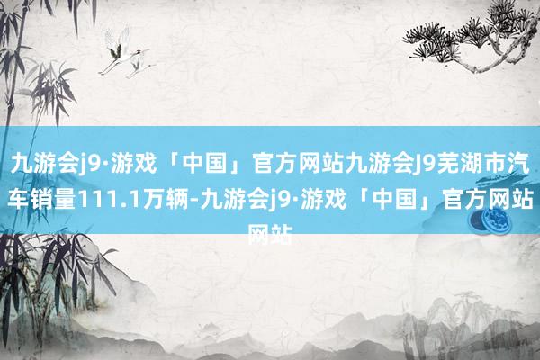 九游会j9·游戏「中国」官方网站九游会J9芜湖市汽车销量111.1万辆-九游会j9·游戏「中国」官方网站