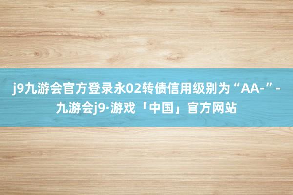 j9九游会官方登录永02转债信用级别为“AA-”-九游会j9·游戏「中国」官方网站