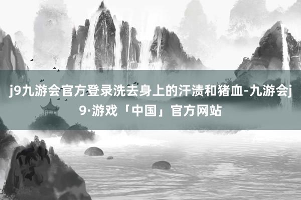 j9九游会官方登录洗去身上的汗渍和猪血-九游会j9·游戏「中国」官方网站