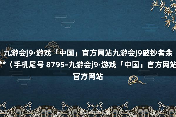 九游会j9·游戏「中国」官方网站九游会J9破钞者余**（手机尾号 8795-九游会j9·游戏「中国」官方网站