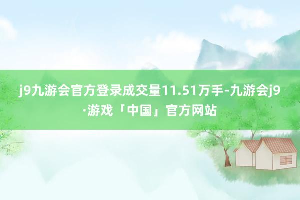 j9九游会官方登录成交量11.51万手-九游会j9·游戏「中国」官方网站