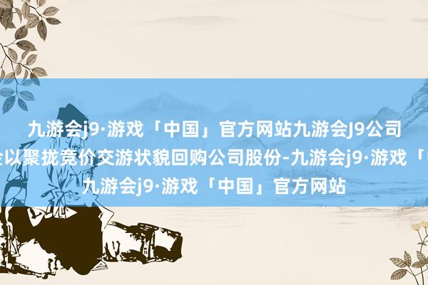 九游会j9·游戏「中国」官方网站九游会J9公司拟使用自有资金以聚拢竞价交游状貌回购公司股份-九游会j9·游戏「中国」官方网站