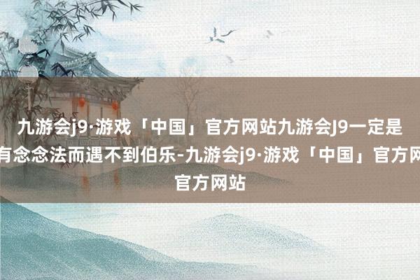 九游会j9·游戏「中国」官方网站九游会J9一定是空有念念法而遇不到伯乐-九游会j9·游戏「中国」官方网站